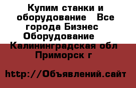 Купим станки и оборудование - Все города Бизнес » Оборудование   . Калининградская обл.,Приморск г.